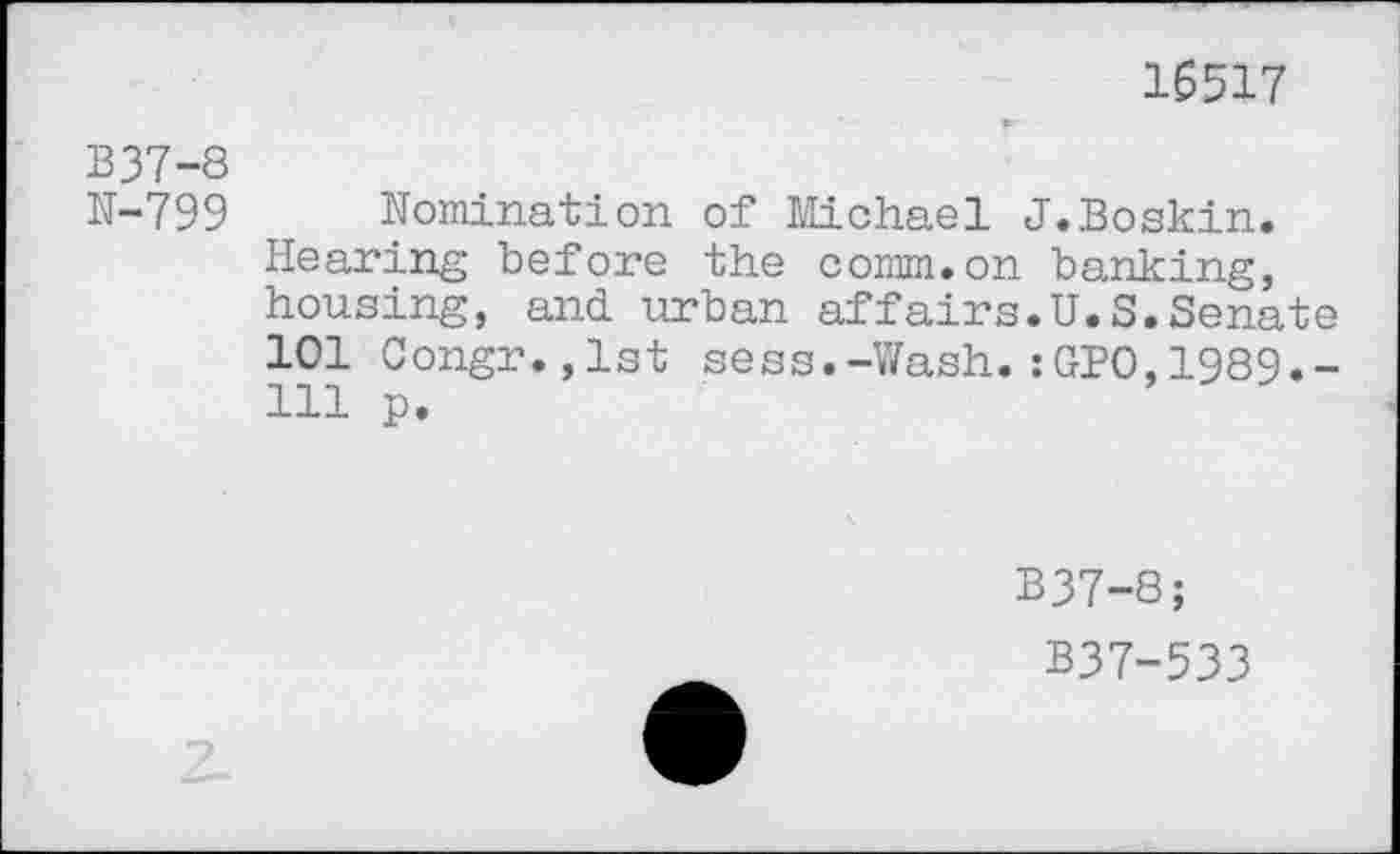 ﻿16517
B37-8
N-799
Nomination of Michael J.Boskin. Hearing before the comm.on banking, housing, and urban affairs.U.S.Senate 101 Congr.,lst sess.-Wash.:GPO,1989.-111 p.
B37-8;
B37-533